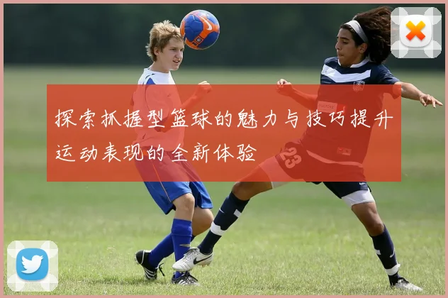 探索抓握型篮球的魅力与技巧提升运动表现的全新体验
