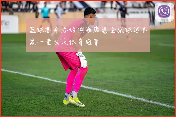 篮球赛举办的热潮席卷全城球迷齐聚一堂共庆体育盛事