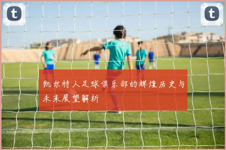 凯尔特人足球俱乐部的辉煌历史与未来展望解析