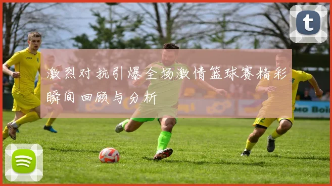 激烈对抗引爆全场激情篮球赛精彩瞬间回顾与分析