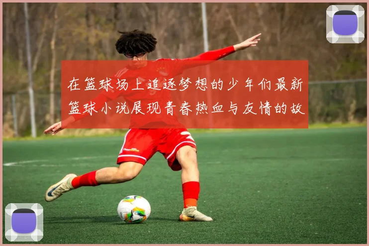 在篮球场上追逐梦想的少年们最新篮球小说展现青春热血与友情的故事
