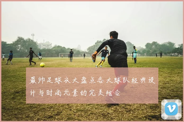 最帅足球衣大盘点各大球队经典设计与时尚元素的完美结合